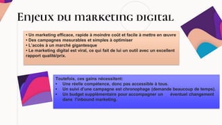Enjeux du marketing digital
Toutefois, ces gains nécessitent:
• Une réelle compétence, donc pas accessible à tous.
• Un suivi d’une campagne est chronophage (demande beaucoup de temps).
• Un budget supplémentaire pour accompagner un éventuel changement
dans l’inbound marketing.
• Un marketing efficace, rapide à moindre coût et facile à mettre en œuvre
• Des campagnes mesurables et simples à optimiser
• L’accès à un marché gigantesque
• Le marketing digital est viral, ce qui fait de lui un outil avec un excellent
rapport qualité/prix.
 