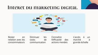 Interet du marketing digital
Rester en
relation avec les
consommateurs
Connaître
l’efficacité des
actions menées
Diminuer les
coûts de
communication
L’accès à un
marché à
grande échelle
 