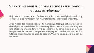 Marketing digital et marketing traditionnel :
quelle différence ?
Ils jouent tous les deux un rôle important dans une stratégie de marketing
complète, et se renforcent l’un l’autre lorsqu’ils sont utilisés ensemble.
Avec l’essor des médias sociaux, le marketing classique est souvent sous-
évalué par les spécialistes du marketing. Mais il occupe pourtant toujours
une place importante dans la vie quotidienne du consommateur. Si votre
budget vous le permet, partagez vos campagnes dans les journaux et à la
télévision (aux heures de grande écoute). Vous ne serez pas déçu par les
résultats.
 