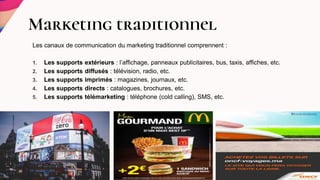 Marketing traditionnel
Les canaux de communication du marketing traditionnel comprennent :
1. Les supports extérieurs : l’affichage, panneaux publicitaires, bus, taxis, affiches, etc.
2. Les supports diffusés : télévision, radio, etc.
3. Les supports imprimés : magazines, journaux, etc.
4. Les supports directs : catalogues, brochures, etc.
5. Les supports télémarketing : téléphone (cold calling), SMS, etc.
 