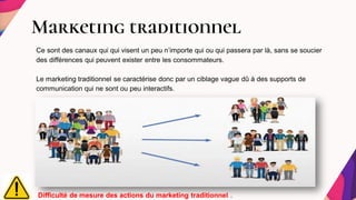 Marketing traditionnel
Ce sont des canaux qui qui visent un peu n’importe qui ou qui passera par là, sans se soucier
des différences qui peuvent exister entre les consommateurs.
Le marketing traditionnel se caractérise donc par un ciblage vague dû à des supports de
communication qui ne sont ou peu interactifs.
Difficulté de mesure des actions du marketing traditionnel .
 