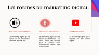 Le marketing digital qui se
repose sur un influenceur
(célébrité, expert, etc.)
Marketing d’influenceur
Le marketing digital qui se
repose sur l’affiliation ; un
affilié vend des articles
pour le compte d’un
commerçant contre des
commissions.
Marketing d’affiliation
Le marketing digital qui se
repose sur des vidéos
digital
Marketing vidéo
Les formes du marketing digital
 