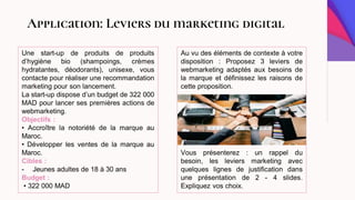 Application: Leviers du marketing digital
Une start-up de produits de produits
d’hygiène bio (shampoings, crèmes
hydratantes, déodorants), unisexe, vous
contacte pour réaliser une recommandation
marketing pour son lancement.
La start-up dispose d’un budget de 322 000
MAD pour lancer ses premières actions de
webmarketing.
Objectifs :
• Accroître la notoriété de la marque au
Maroc.
• Développer les ventes de la marque au
Maroc.
Cibles :
- Jeunes adultes de 18 à 30 ans
Budget :
• 322 000 MAD
Au vu des éléments de contexte à votre
disposition : Proposez 3 leviers de
webmarketing adaptés aux besoins de
la marque et définissez les raisons de
cette proposition.
Vous présenterez : un rappel du
besoin, les leviers marketing avec
quelques lignes de justification dans
une présentation de 2 - 4 slides.
Expliquez vos choix.
 