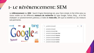 1- le référencement: SEM
Le référencement (ou SEM : Search Engine Marketing) est, pour faire simple, le fait d'être plus ou
moins visible sur les différents moteurs de recherche du type Google, Yahoo, Bing… et le fait
d'adopter un positionnement judicieux, à l'aide de mots-clés, afin que la visibilité sur ces moteurs
soit pertinente.
 