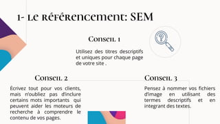 1- le référencement: SEM
Écrivez tout pour vos clients,
mais n’oubliez pas d’inclure
certains mots importants qui
peuvent aider les moteurs de
recherche à comprendre le
contenu de vos pages.
Conseil 2
Utilisez des titres descriptifs
et uniques pour chaque page
de votre site .
Conseil 1
Pensez à nommer vos fichiers
d’image en utilisant des
termes descriptifs et en
integrant des textes.
Conseil 3
 