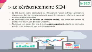 • Le SEO (search engine optimization) ou référencement naturel: technique optimisant le
référencement d'un site internet gratuitement, au sein des moteurs de recherche, à travers ses
contenus et ses caractéristiques.
• En apparaissant dans les résultats de recherche naturels, vous aiderez efficacement les
clients à vous trouver, sans débourser un centime.
• Tout ce que vous aurez à faire sera de créer un contenu pertinent qui parle aux internautes,
pour les inciter à cliquer et à vous rendre une petite visite
1- le référencement: SEM
le SEO
 
