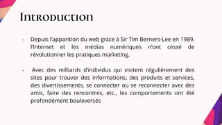 Introduction
• Depuis l’apparition du web grâce à Sir Tim Berners-Lee en 1989,
l’Internet et les médias numériques n’ont cessé de
révolutionner les pratiques marketing.
• Avec des milliards d’individus qui visitent régulièrement des
sites pour trouver des informations, des produits et services,
des divertissements, se connecter ou se reconnecter avec des
amis, faire des rencontres, etc., les comportements ont été
profondément bouleversés
 