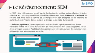 1- le référencement: SEM
le SMO
Le SMO : (ou référencement social) signifie l'utilisation des médias sociaux (Twitter, LinkedIn,
Facebook, etc.) pour l'optimisation de son référencement web. Il vise à renforcer la visibilité de
son site web mais aussi la visibilité de sa marque ou de son entreprise sur les moteurs de
recherche. Il peut s'inscrire dans le cadre de la stratégie social media d'une société.
La diffusion régulière de contenus pertinents (articles, visuels...), généralement issus du site
Internet de l'entité, est au coeur de l'utilisation des réseaux sociaux dans une stratégie SMO. Elle va
être la principale source de "backlinks" (liens pointant vers votre site), qui sont des indicateurs non
négligeables pour les moteurs de recherche.
 