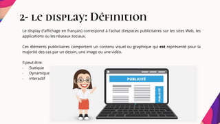 2- le display: Définition
Le display (l’affichage en français) correspond à l’achat d’espaces publicitaires sur les sites Web, les
applications ou les réseaux sociaux.
Ces éléments publicitaires comportent un contenu visuel ou graphique qui est représenté pour la
majorité des cas par un dessin, une image ou une vidéo.
Il peut être:
- Statique
- Dynamique
- interactif
 