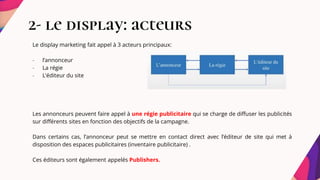 2- le display: acteurs
Le display marketing fait appel à 3 acteurs principaux:
- l’annonceur
- La régie
- L’éditeur du site
Les annonceurs peuvent faire appel à une régie publicitaire qui se charge de diffuser les publicités
sur différents sites en fonction des objectifs de la campagne.
Dans certains cas, l’annonceur peut se mettre en contact direct avec l’éditeur de site qui met à
disposition des espaces publicitaires (inventaire publicitaire) .
Ces éditeurs sont également appelés Publishers.
 