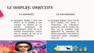 le display: objectifs
La campagne display a pour but
d’offrir de la visibilité à une
marque, un produit ou un
service. L’indicateur clé
généralement utilisé est ici le
nombre d’impressions, c’est-à-
dire le nombre de fois où la
publicité a été affichée.
La notoriété La performance
La campagne display a pour but de
faire réaliser une action à
l’internaute. Les indicateurs
pertinents sont le nombre de
clics sur la publicité mais
également la réalisation de
l’action souhaitée, c’est-à-dire la
conversion (achat, inscription,
visite, etc …)
 