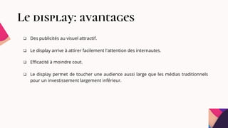 Le display: avantages
 Des publicités au visuel attractif.
 Le display arrive à attirer facilement l'attention des internautes.
 Efficacité à moindre cout.
 Le display permet de toucher une audience aussi large que les médias traditionnels
pour un investissement largement inférieur.
 