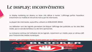 Le display: inconvénients
Le display marketing est devenu un levier très délicat à manier. L’affichage parfois hasardeux
(notamment sur mobile) et intrusif est mal vu par les internautes.
La plupart des internautes, aujourd’hui, utilisent un ADBLOCKER, BRAVE.
Les Adblocker sont des logiciels permettant de bloquer l’affichage des publicités sur les sites Web
visités, que ce soit des bandeaux ou des liens sponsorisés.
La croissance continue de l’utilisation de ces logiciels, notamment sur mobile, pose un sérieux défi
pour l’industrie des médias numériques.
Solution: une campagne display réussie passe par un ciblage performant.
 
