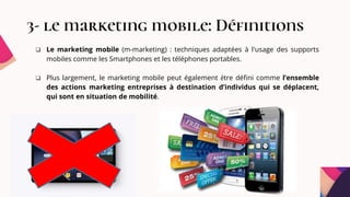 3- le marketing mobile: Définitions
 Le marketing mobile (m-marketing) : techniques adaptées à l'usage des supports
mobiles comme les Smartphones et les téléphones portables.
 Plus largement, le marketing mobile peut également être défini comme l’ensemble
des actions marketing entreprises à destination d’individus qui se déplacent,
qui sont en situation de mobilité.
 