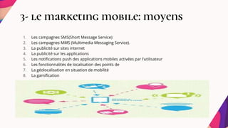3- le marketing mobile: moyens
1. Les campagnes SMS(Short Message Service)
2. Les campagnes MMS (Multimedia Messaging Service).
3. La publicité sur sites internet
4. La publicité sur les applications
5. Les notifications push des applications mobiles activées par l’utilisateur
6. Les fonctionnalités de localisation des points de
7. La géolocalisation en situation de mobilité
8. La gamification
 