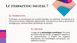 Le marketing digital ?
Technique: La connaissance du marché (clientèle, ses attentes), l’entreprise et la
concurrence (forces, faiblesses, opportunités, menaces) et la mise au point d’une
stratégie pour commercialiser ses produits ou services.
L'usage de la technologie numérique. On passe
de l'autre côté de l'écran. Le digital se rapporte à
la communication à travers les supports
immatériels, aux technologies numériques, aux
différents réseaux.
Le marketing
Le digital
 