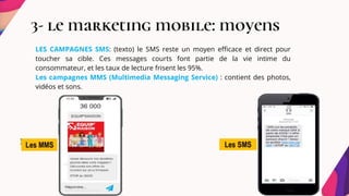 3- le marketing mobile: moyens
LES CAMPAGNES SMS: (texto) le SMS reste un moyen efficace et direct pour
toucher sa cible. Ces messages courts font partie de la vie intime du
consommateur, et les taux de lecture frisent les 95%.
Les campagnes MMS (Multimedia Messaging Service) : contient des photos,
vidéos et sons.
 