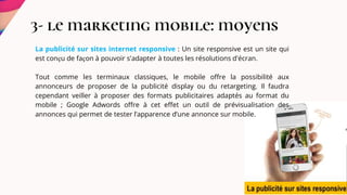 3- le marketing mobile: moyens
La publicité sur sites internet responsive : Un site responsive est un site qui
est conçu de façon à pouvoir s'adapter à toutes les résolutions d'écran.
Tout comme les terminaux classiques, le mobile offre la possibilité aux
annonceurs de proposer de la publicité display ou du retargeting. Il faudra
cependant veiller à proposer des formats publicitaires adaptés au format du
mobile ; Google Adwords offre à cet effet un outil de prévisualisation des
annonces qui permet de tester l’apparence d’une annonce sur mobile.
 