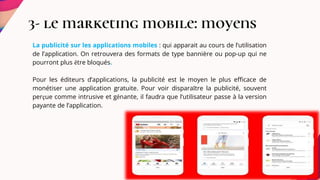 3- le marketing mobile: moyens
La publicité sur les applications mobiles : qui apparait au cours de l’utilisation
de l’application. On retrouvera des formats de type bannière ou pop-up qui ne
pourront plus être bloqués.
Pour les éditeurs d’applications, la publicité est le moyen le plus efficace de
monétiser une application gratuite. Pour voir disparaître la publicité, souvent
perçue comme intrusive et gênante, il faudra que l’utilisateur passe à la version
payante de l’application.
 