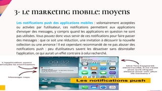 3- le marketing mobile: moyens
Les notifications push des applications mobiles : volontairement acceptées
ou activées par l’utilisateur, ces notifications permettent aux applications
d’envoyer des messages, y compris quand les applications en question ne sont
pas utilisées. Vous pouvez donc vous servir de ces notifications pour faire passer
des messages : que ce soit une réduction, une invitation à découvrir la nouvelle
collection ou une annonce ! Il est cependant recommandé de ne pas abuser des
notifications push : peu d’utilisateurs savent les désactiver sans désinstaller
l’application, ce qui aurait un effet contraire à celui recherché.
 