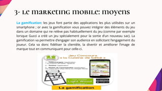 3- le marketing mobile: moyens
La gamification: les jeux font partie des applications les plus utilisées sur un
smartphone ; or avec la gamification vous pouvez intégrer des éléments du jeu
dans un domaine qui ne relève pas habituellement du jeu (comme par exemple
lorsque Gucci a créé un jeu spécialement pour la sortie d’un nouveau sac). La
gamification va permettre d’engager son audience en sollicitant l’engagement du
joueur. Cela va donc fidéliser la clientèle, la divertir et améliorer l’image de
marque tout en communiquant pour celle-ci.
 