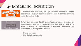 4- E-mailing: définition
Une démarche de marketing direct qui consiste à envoyer du courrier
électronique à plusieurs destinataires d'une base de données en même
temps de manière ciblée.
Il s'agit d'un ensemble d'outils et méthodes consistant à envoyer en
masse des courriers électroniques vers une cible dans le cadre d'une
action marketing et commerciale. 2 éléments importants qui
caractérisent l'e-mailing sont à retenir :
• L’envoi en masse
• Une finalité commerciale
 