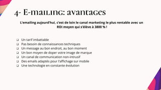 4- E-mailing: avantages
L’emailing aujourd’hui, c’est de loin le canal marketing le plus rentable avec un
ROI moyen qui s’élève à 3800 % !
 Un tarif imbattable
 Pas besoin de connaissances techniques
 Un message au bon endroit, au bon moment
 Un bon moyen de doper votre image de marque
 Un canal de communication non-intrusif
 Des emails adaptés pour l’affichage sur mobile
 Une technologie en constante évolution
 
