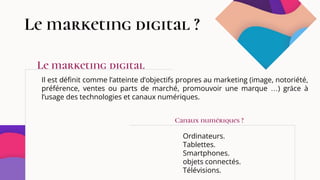 Le marketing digital ?
Il est définit comme l’atteinte d’objectifs propres au marketing (image, notoriété,
préférence, ventes ou parts de marché, promouvoir une marque …) grâce à
l’usage des technologies et canaux numériques.
Ordinateurs.
Tablettes.
Smartphones.
objets connectés.
Télévisions.
Le marketing digital
Canaux numériques ?
 