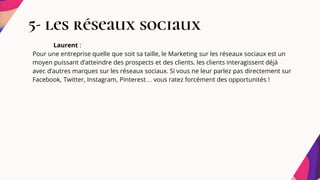 5- les réseaux sociaux
Laurent :
Pour une entreprise quelle que soit sa taille, le Marketing sur les réseaux sociaux est un
moyen puissant d’atteindre des prospects et des clients. les clients interagissent déjà
avec d’autres marques sur les réseaux sociaux. Si vous ne leur parlez pas directement sur
Facebook, Twitter, Instagram, Pinterest… vous ratez forcément des opportunités !
 