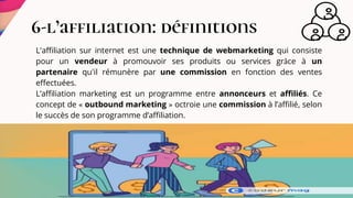 6-l’affiliation: définitions
L'affiliation sur internet est une technique de webmarketing qui consiste
pour un vendeur à promouvoir ses produits ou services grâce à un
partenaire qu'il rémunère par une commission en fonction des ventes
effectuées.
L’affiliation marketing est un programme entre annonceurs et affiliés. Ce
concept de « outbound marketing » octroie une commission à l’affilié, selon
le succès de son programme d’affiliation.
 