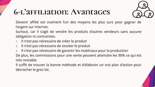 6-l’affiliation: Avantages
Devenir affilié est vraiment l’un des moyens les plus surs pour gagner de
l’argent sur Internet.
Surtout, car il s’agit de vendre les produits d’autres vendeurs sans aucune
obligation ni contraintes.
1. Il n’est pas nécessaire de créer le produit
2. Il n’est pas nécessaire de stocker le produit
3. Il n’est pas nécessaire de garantir les matériaux pour la production
De plus, les commissions pour une vente peuvent atteindre les 90% ce qui est
très rentable.
Il suffit de trouver la bonne méthode et d’élaborer un vrai plan d’action pour
décrocher le gros lot.
 