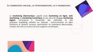 Le marketing électronique, appelé aussi marketing en ligne, web
marketing ou marketing numérique ou par abus de langage marketing
digital, correspond à l'ensemble des méthodes et des
pratiques marketing utilisées sur Internet : communication en ligne
(influence et réseaux sociaux), optimisation du commerce électronique,
création de trafic au travers de tous supports numériques.
Le marketing digital, le webmarketing, le e-marketing
 