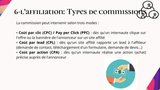 6-l’affiliation: Types de commissions
La commission peut intervenir selon trois modes :
• Coût par clic (CPC) / Pay per Click (PPC) : dès qu'un internaute clique sur
l'offre ou la bannière de l'annonceur sur un site affilié
• Coût par lead (CPL) : dès qu'un site affilié rapporte un lead à l'affilieur
(demande de contact, téléchargement d'un formulaire, demande de devis...)
• Coût par action (CPA) : dès qu'un internaute réalise une action (achat)
précise auprès de l'annonceur
 
