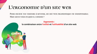 L’ergonomie d’un site web
Pour inciter vos visiteurs à revenir, un site web ergonomique est indispensable.
Mais savez-vous en quoi il consiste ?
Ergonomie :
la combinaison entre l’utilité et l’utilisabilité d’un site web
 