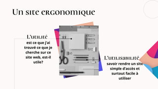 Un site ergonomique
est ce que j’ai
trouvé ce que je
cherche sur ce
site web, est-il
utile? savoir rendre un site
simple d’accès et
surtout facile à
utiliser
L’utilité
L’utilisabilité
 