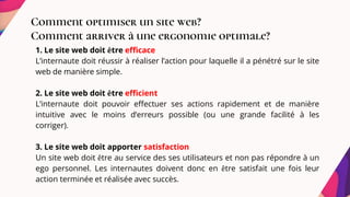 Comment optimiser un site web?
Comment arriver à une ergonomie optimale?
1. Le site web doit être efficace
L’internaute doit réussir à réaliser l’action pour laquelle il a pénétré sur le site
web de manière simple.
2. Le site web doit être efficient
L’internaute doit pouvoir effectuer ses actions rapidement et de manière
intuitive avec le moins d’erreurs possible (ou une grande facilité à les
corriger).
3. Le site web doit apporter satisfaction
Un site web doit être au service des ses utilisateurs et non pas répondre à un
ego personnel. Les internautes doivent donc en être satisfait une fois leur
action terminée et réalisée avec succès.
 