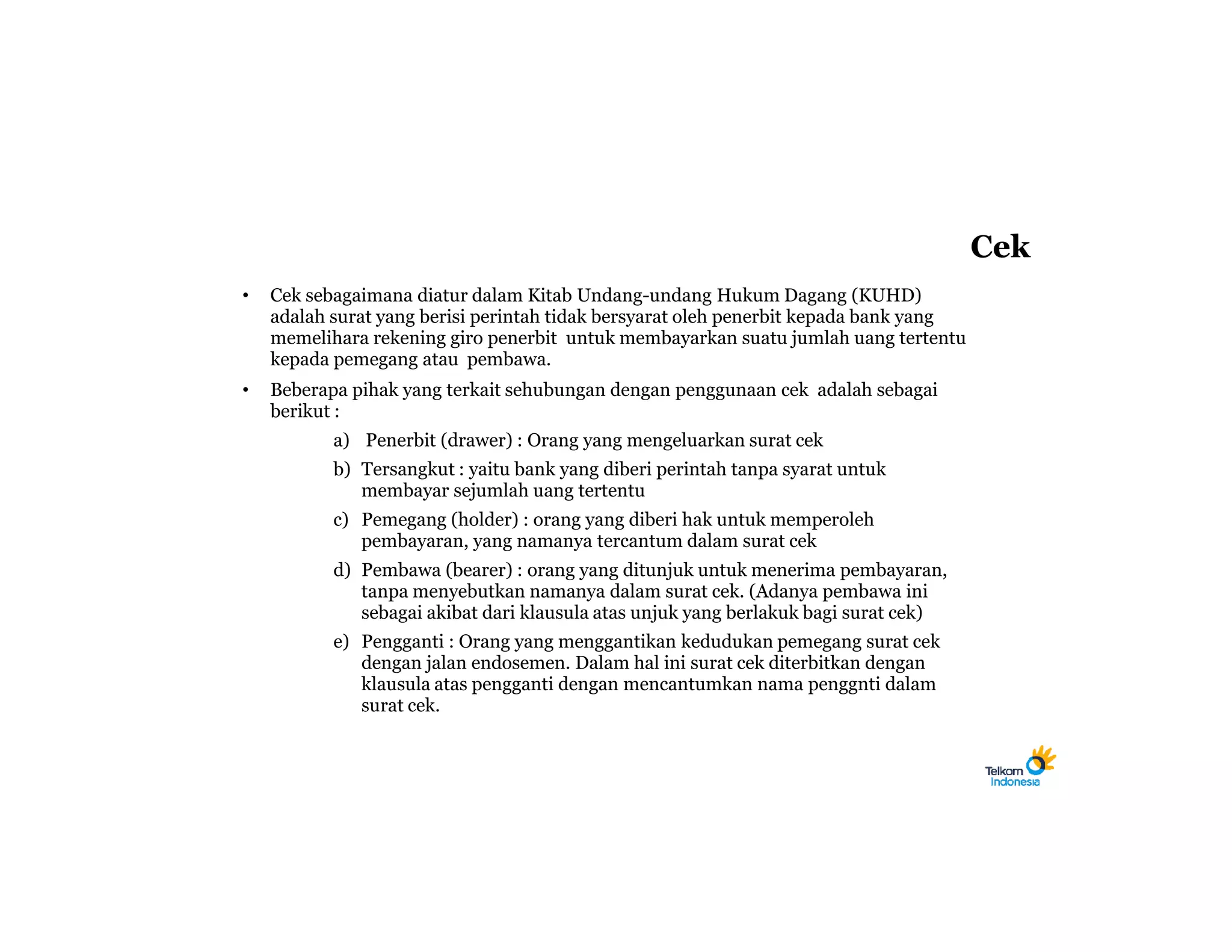 Cek
•   Cek sebagaimana diatur dalam Kitab Undang-undang Hukum Dagang (KUHD)
    adalah surat yang berisi perintah tidak bersyarat oleh penerbit kepada bank yang
    memelihara rekening giro penerbit untuk membayarkan suatu jumlah uang tertentu
    kepada pemegang atau pembawa.
•   Beberapa pihak yang terkait sehubungan dengan penggunaan cek adalah sebagai
    berikut :
           a) Penerbit (drawer) : Orang yang mengeluarkan surat cek
           b) Tersangkut : yaitu bank yang diberi perintah tanpa syarat untuk
              membayar sejumlah uang tertentu
           c) Pemegang (holder) : orang yang diberi hak untuk memperoleh
              pembayaran, yang namanya tercantum dalam surat cek
           d) Pembawa (bearer) : orang yang ditunjuk untuk menerima pembayaran,
              tanpa menyebutkan namanya dalam surat cek. (Adanya pembawa ini
              sebagai akibat dari klausula atas unjuk yang berlakuk bagi surat cek)
           e) Pengganti : Orang yang menggantikan kedudukan pemegang surat cek
              dengan jalan endosemen. Dalam hal ini surat cek diterbitkan dengan
              klausula atas pengganti dengan mencantumkan nama penggnti dalam
              surat cek.
 