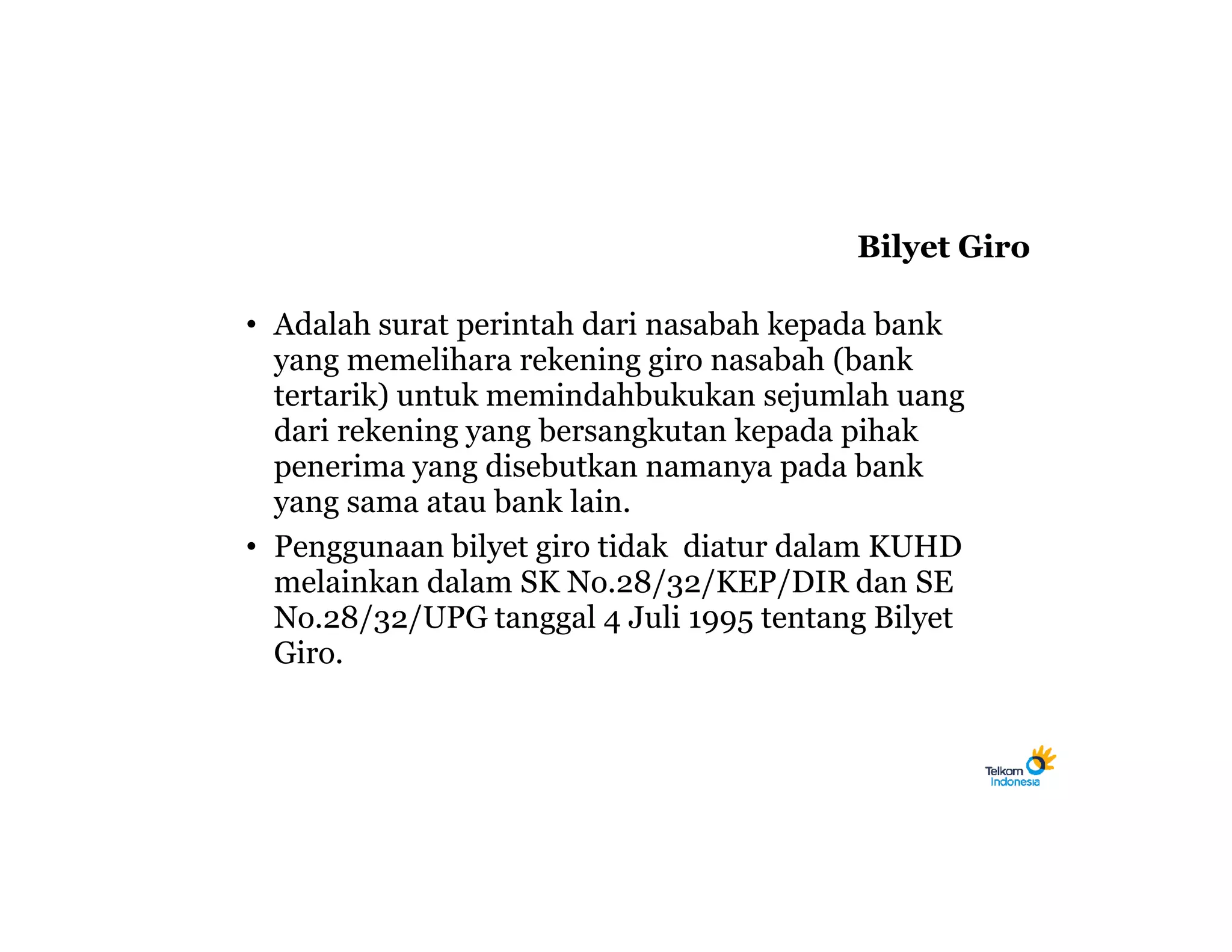Bilyet Giro

• Adalah surat perintah dari nasabah kepada bank
  yang memelihara rekening giro nasabah (bank
  tertarik) untuk memindahbukukan sejumlah uang
  dari rekening yang bersangkutan kepada pihak
  penerima yang disebutkan namanya pada bank
  yang sama atau bank lain.
• Penggunaan bilyet giro tidak diatur dalam KUHD
  melainkan dalam SK No.28/32/KEP/DIR dan SE
  No.28/32/UPG tanggal 4 Juli 1995 tentang Bilyet
  Giro.
 