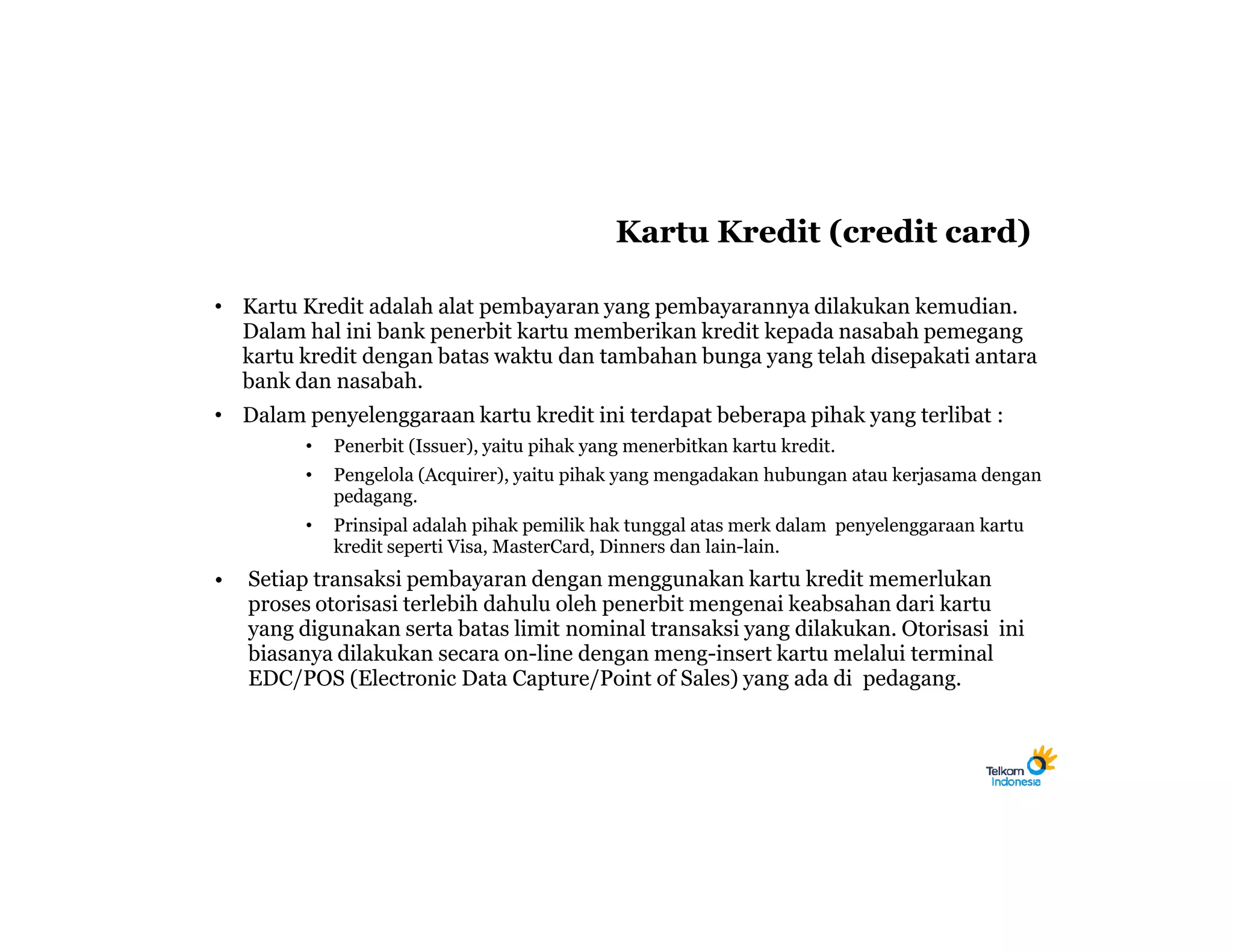 Kartu Kredit (credit card)

• Kartu Kredit adalah alat pembayaran yang pembayarannya dilakukan kemudian.
  Dalam hal ini bank penerbit kartu memberikan kredit kepada nasabah pemegang
  kartu kredit dengan batas waktu dan tambahan bunga yang telah disepakati antara
  bank dan nasabah.
• Dalam penyelenggaraan kartu kredit ini terdapat beberapa pihak yang terlibat :
         •   Penerbit (Issuer), yaitu pihak yang menerbitkan kartu kredit.
         •   Pengelola (Acquirer), yaitu pihak yang mengadakan hubungan atau kerjasama dengan
             pedagang.
         •   Prinsipal adalah pihak pemilik hak tunggal atas merk dalam penyelenggaraan kartu
             kredit seperti Visa, MasterCard, Dinners dan lain-lain.
•   Setiap transaksi pembayaran dengan menggunakan kartu kredit memerlukan
    proses otorisasi terlebih dahulu oleh penerbit mengenai keabsahan dari kartu
    yang digunakan serta batas limit nominal transaksi yang dilakukan. Otorisasi ini
    biasanya dilakukan secara on-line dengan meng-insert kartu melalui terminal
    EDC/POS (Electronic Data Capture/Point of Sales) yang ada di pedagang.
 
