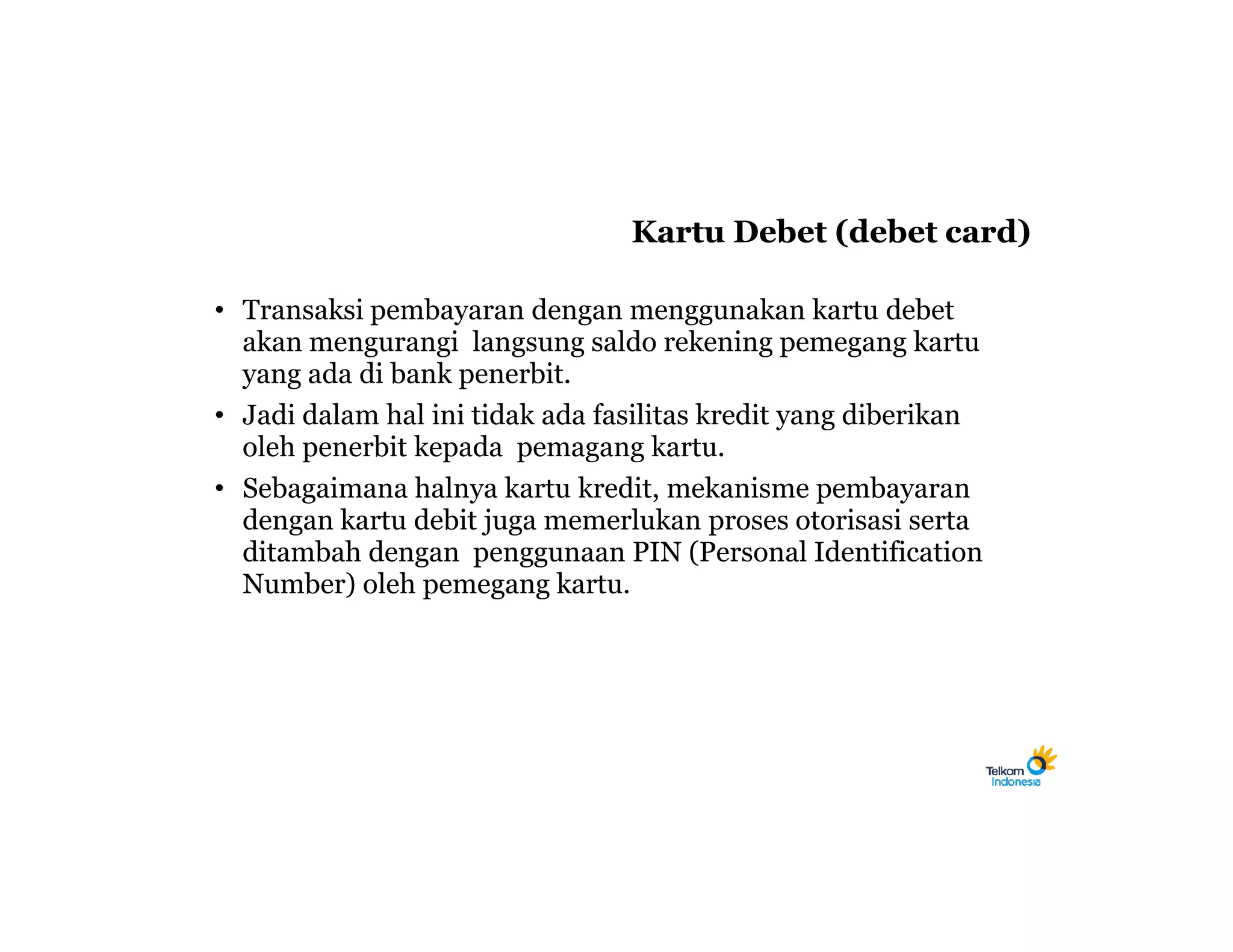 Kartu Debet (debet card)

• Transaksi pembayaran dengan menggunakan kartu debet
  akan mengurangi langsung saldo rekening pemegang kartu
  yang ada di bank penerbit.
• Jadi dalam hal ini tidak ada fasilitas kredit yang diberikan
  oleh penerbit kepada pemagang kartu.
• Sebagaimana halnya kartu kredit, mekanisme pembayaran
  dengan kartu debit juga memerlukan proses otorisasi serta
  ditambah dengan penggunaan PIN (Personal Identification
  Number) oleh pemegang kartu.
 
