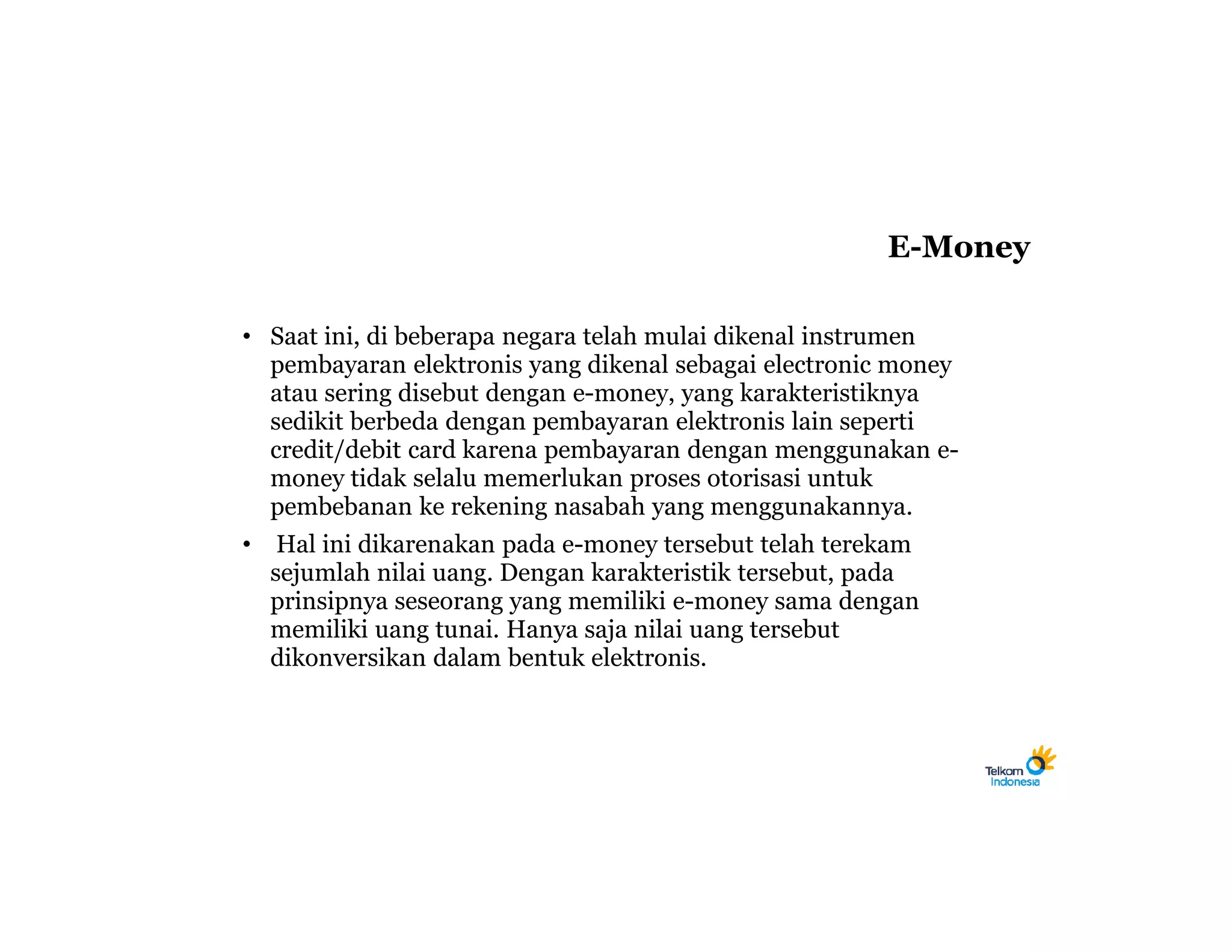 E-Money

• Saat ini, di beberapa negara telah mulai dikenal instrumen
  pembayaran elektronis yang dikenal sebagai electronic money
  atau sering disebut dengan e-money, yang karakteristiknya
  sedikit berbeda dengan pembayaran elektronis lain seperti
  credit/debit card karena pembayaran dengan menggunakan e-
  money tidak selalu memerlukan proses otorisasi untuk
  pembebanan ke rekening nasabah yang menggunakannya.
•    Hal ini dikarenakan pada e-money tersebut telah terekam
    sejumlah nilai uang. Dengan karakteristik tersebut, pada
    prinsipnya seseorang yang memiliki e-money sama dengan
    memiliki uang tunai. Hanya saja nilai uang tersebut
    dikonversikan dalam bentuk elektronis.
 