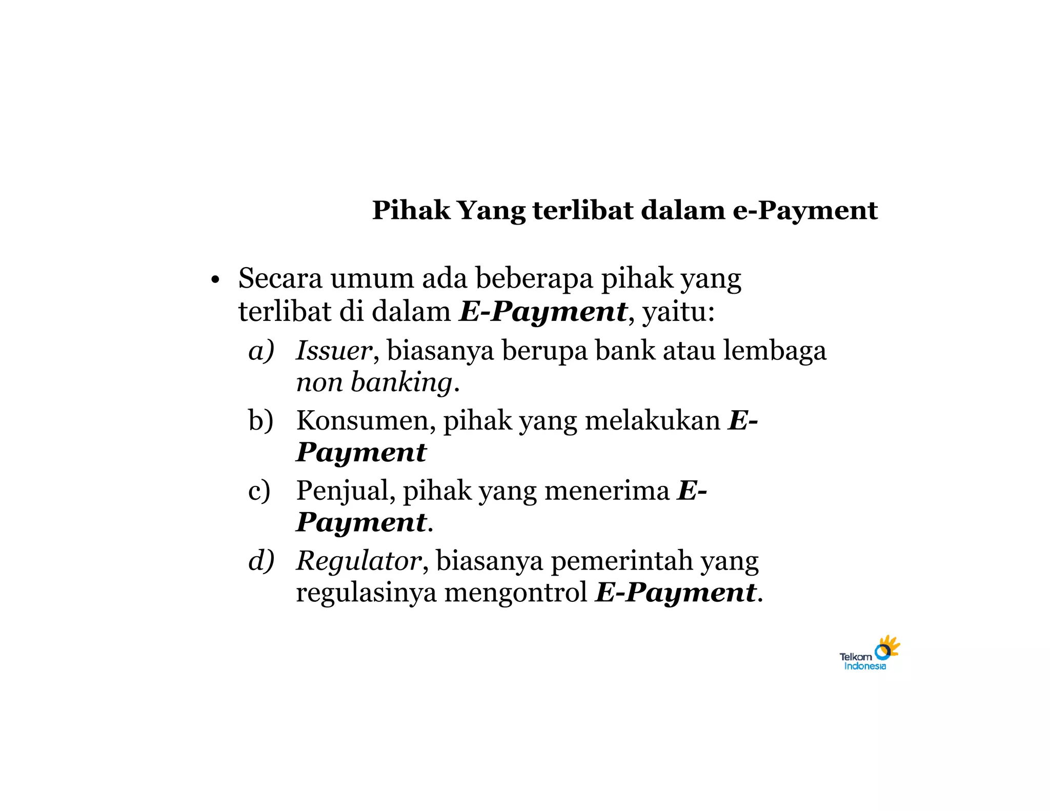 Pihak Yang terlibat dalam e-Payment

• Secara umum ada beberapa pihak yang
  terlibat di dalam E-Payment, yaitu:
   a) Issuer, biasanya berupa bank atau lembaga
       non banking.
   b) Konsumen, pihak yang melakukan E-
       Payment
   c) Penjual, pihak yang menerima E-
       Payment.
   d) Regulator, biasanya pemerintah yang
       regulasinya mengontrol E-Payment.
 