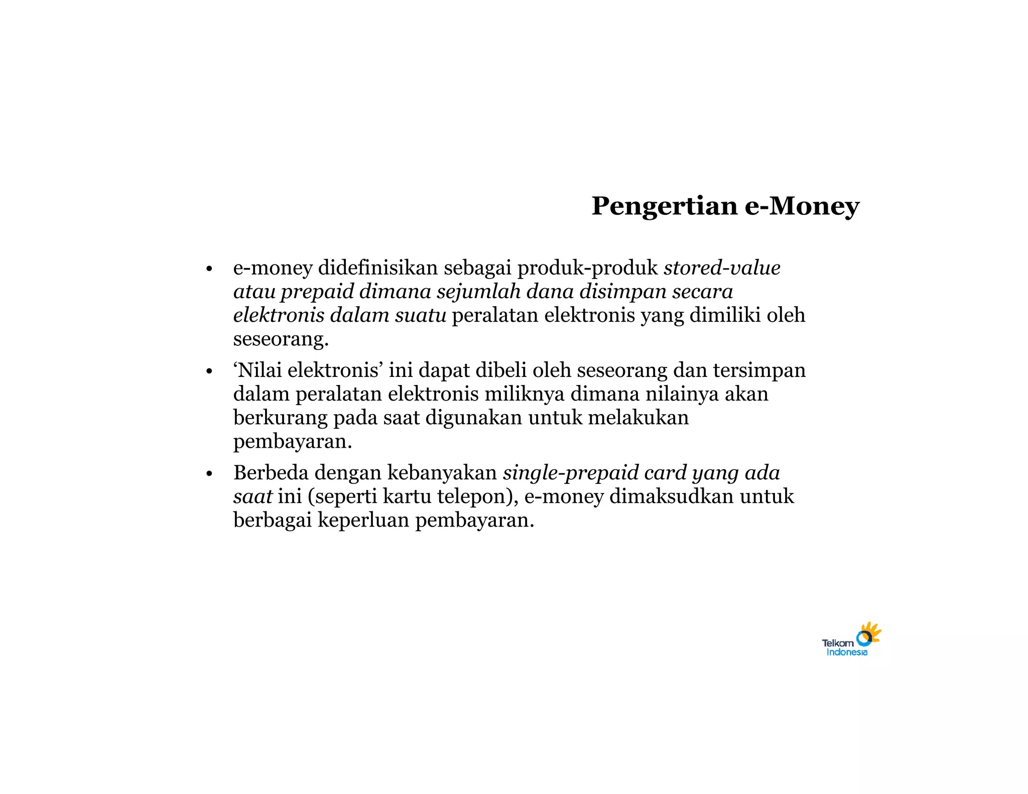 Pengertian e-Money

• e-money didefinisikan sebagai produk-produk stored-value
  atau prepaid dimana sejumlah dana disimpan secara
  elektronis dalam suatu peralatan elektronis yang dimiliki oleh
  seseorang.
• ‘Nilai elektronis’ ini dapat dibeli oleh seseorang dan tersimpan
  dalam peralatan elektronis miliknya dimana nilainya akan
  berkurang pada saat digunakan untuk melakukan
  pembayaran.
• Berbeda dengan kebanyakan single-prepaid card yang ada
  saat ini (seperti kartu telepon), e-money dimaksudkan untuk
  berbagai keperluan pembayaran.
 