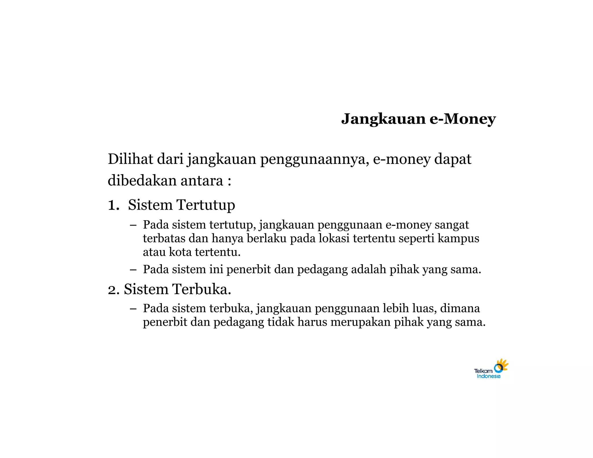 Jangkauan e-Money

Dilihat dari jangkauan penggunaannya, e-money dapat
dibedakan antara :
1. Sistem Tertutup
   – Pada sistem tertutup, jangkauan penggunaan e-money sangat
     terbatas dan hanya berlaku pada lokasi tertentu seperti kampus
     atau kota tertentu.
   – Pada sistem ini penerbit dan pedagang adalah pihak yang sama.
2. Sistem Terbuka.
   – Pada sistem terbuka, jangkauan penggunaan lebih luas, dimana
     penerbit dan pedagang tidak harus merupakan pihak yang sama.
 
