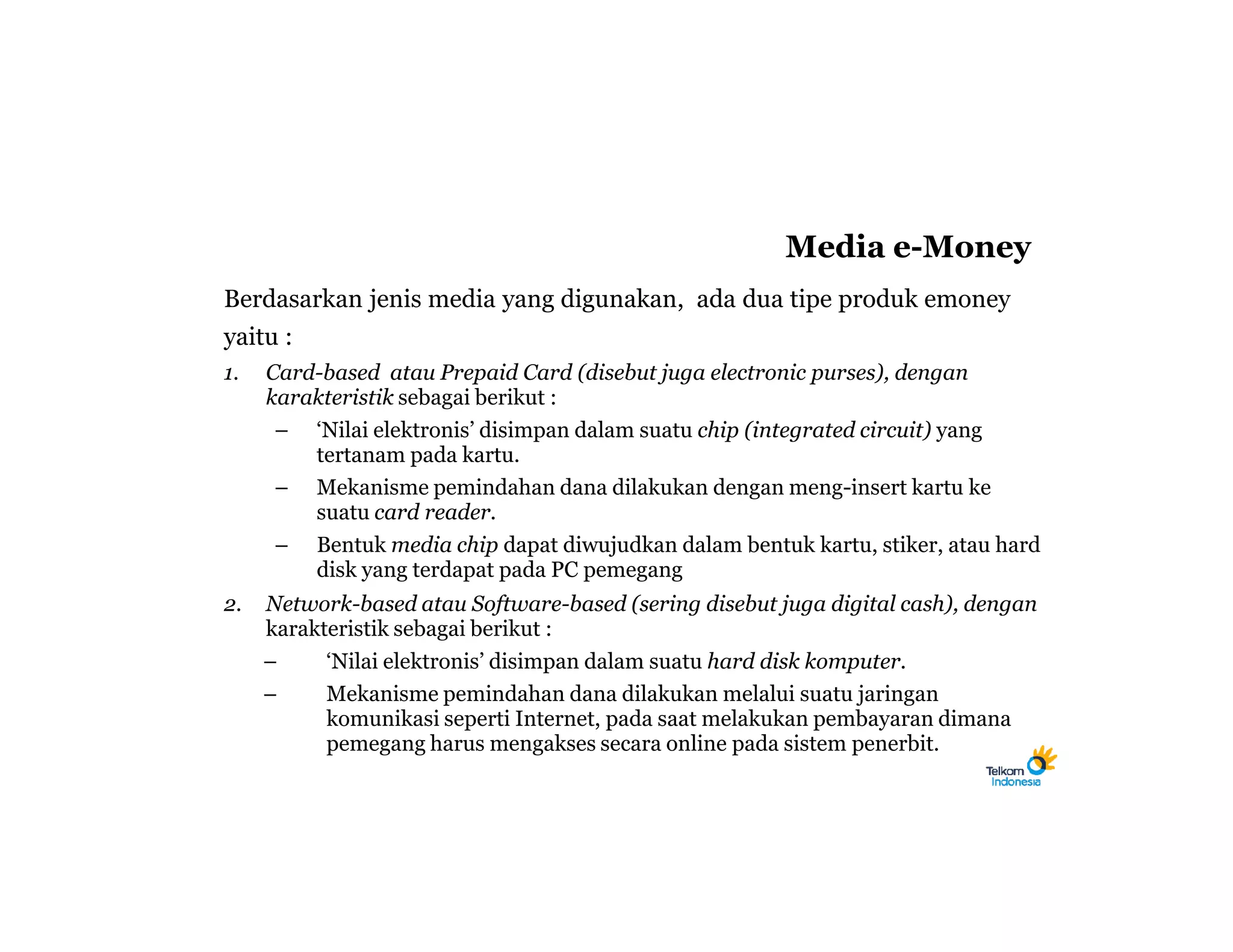 Media e-Money
Berdasarkan jenis media yang digunakan, ada dua tipe produk emoney
yaitu :
1.   Card-based atau Prepaid Card (disebut juga electronic purses), dengan
     karakteristik sebagai berikut :
      – ‘Nilai elektronis’ disimpan dalam suatu chip (integrated circuit) yang
         tertanam pada kartu.
      – Mekanisme pemindahan dana dilakukan dengan meng-insert kartu ke
         suatu card reader.
      – Bentuk media chip dapat diwujudkan dalam bentuk kartu, stiker, atau hard
         disk yang terdapat pada PC pemegang
2.   Network-based atau Software-based (sering disebut juga digital cash), dengan
     karakteristik sebagai berikut :
     –     ‘Nilai elektronis’ disimpan dalam suatu hard disk komputer.
     –     Mekanisme pemindahan dana dilakukan melalui suatu jaringan
           komunikasi seperti Internet, pada saat melakukan pembayaran dimana
           pemegang harus mengakses secara online pada sistem penerbit.
 