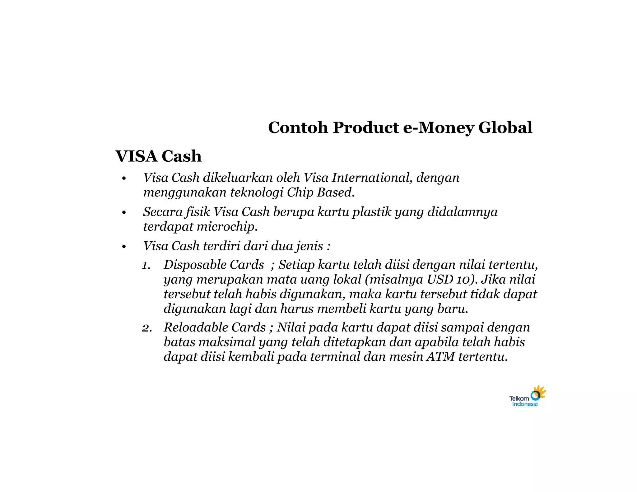 Contoh Product e-Money Global
VISA Cash
•   Visa Cash dikeluarkan oleh Visa International, dengan
    menggunakan teknologi Chip Based.
•   Secara fisik Visa Cash berupa kartu plastik yang didalamnya
    terdapat microchip.
•   Visa Cash terdiri dari dua jenis :
    1. Disposable Cards ; Setiap kartu telah diisi dengan nilai tertentu,
       yang merupakan mata uang lokal (misalnya USD 10). Jika nilai
       tersebut telah habis digunakan, maka kartu tersebut tidak dapat
       digunakan lagi dan harus membeli kartu yang baru.
    2. Reloadable Cards ; Nilai pada kartu dapat diisi sampai dengan
       batas maksimal yang telah ditetapkan dan apabila telah habis
       dapat diisi kembali pada terminal dan mesin ATM tertentu.
 