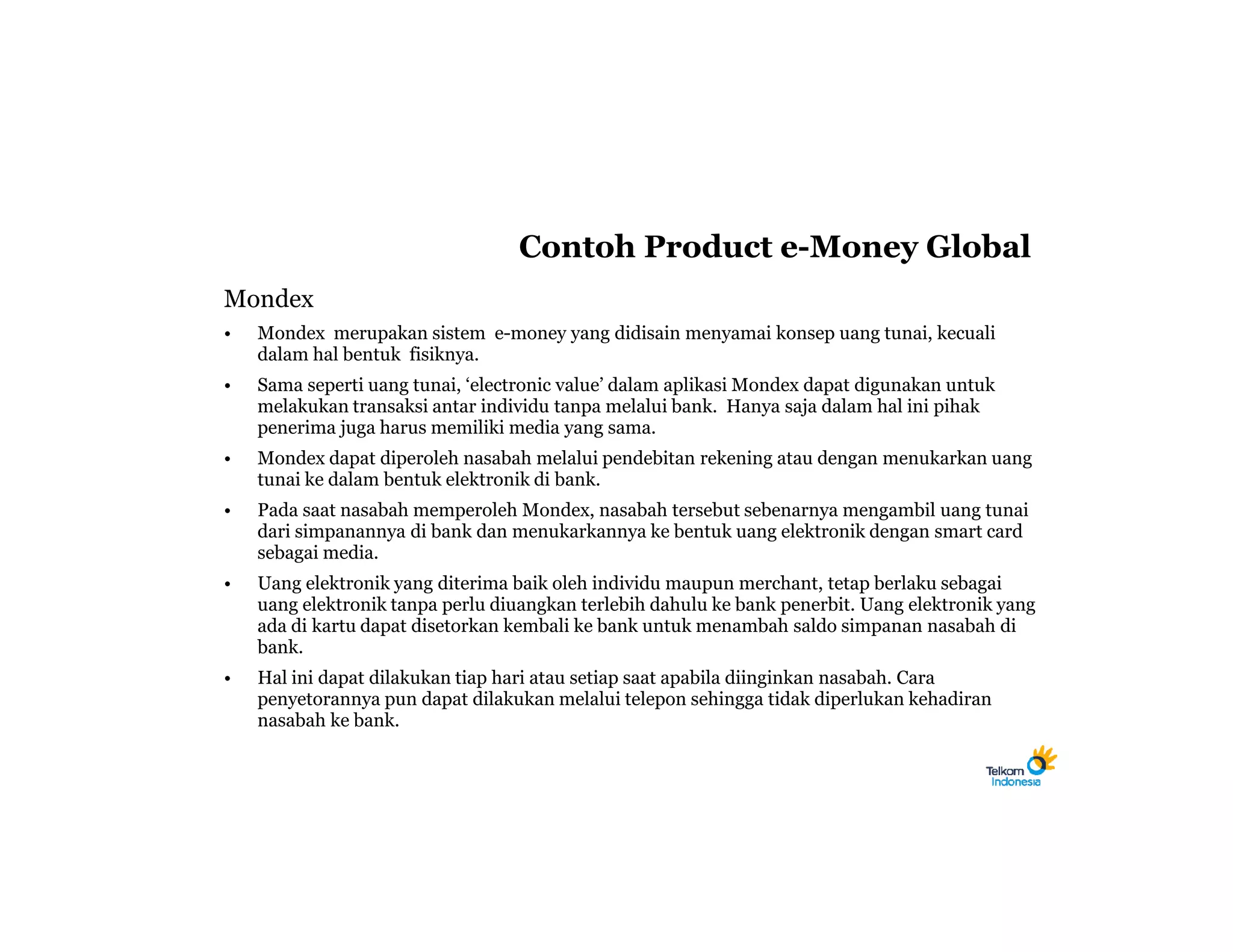 Contoh Product e-Money Global
Mondex
•   Mondex merupakan sistem e-money yang didisain menyamai konsep uang tunai, kecuali
    dalam hal bentuk fisiknya.
•   Sama seperti uang tunai, ‘electronic value’ dalam aplikasi Mondex dapat digunakan untuk
    melakukan transaksi antar individu tanpa melalui bank. Hanya saja dalam hal ini pihak
    penerima juga harus memiliki media yang sama.
•   Mondex dapat diperoleh nasabah melalui pendebitan rekening atau dengan menukarkan uang
    tunai ke dalam bentuk elektronik di bank.
•   Pada saat nasabah memperoleh Mondex, nasabah tersebut sebenarnya mengambil uang tunai
    dari simpanannya di bank dan menukarkannya ke bentuk uang elektronik dengan smart card
    sebagai media.
•   Uang elektronik yang diterima baik oleh individu maupun merchant, tetap berlaku sebagai
    uang elektronik tanpa perlu diuangkan terlebih dahulu ke bank penerbit. Uang elektronik yang
    ada di kartu dapat disetorkan kembali ke bank untuk menambah saldo simpanan nasabah di
    bank.
•   Hal ini dapat dilakukan tiap hari atau setiap saat apabila diinginkan nasabah. Cara
    penyetorannya pun dapat dilakukan melalui telepon sehingga tidak diperlukan kehadiran
    nasabah ke bank.
 