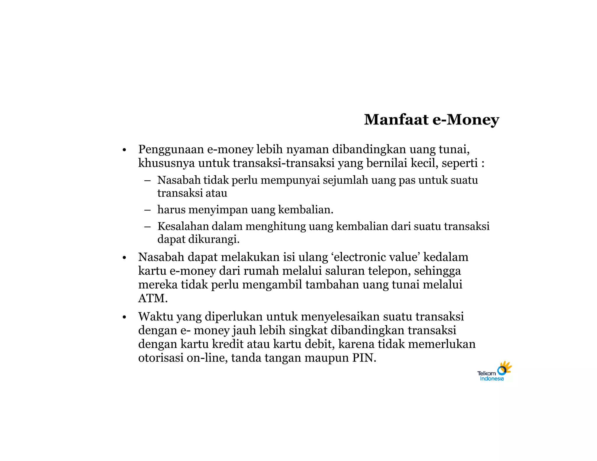 Manfaat e-Money
• Penggunaan e-money lebih nyaman dibandingkan uang tunai,
  khususnya untuk transaksi-transaksi yang bernilai kecil, seperti :
    – Nasabah tidak perlu mempunyai sejumlah uang pas untuk suatu
      transaksi atau
    – harus menyimpan uang kembalian.
    – Kesalahan dalam menghitung uang kembalian dari suatu transaksi
      dapat dikurangi.
• Nasabah dapat melakukan isi ulang ‘electronic value’ kedalam
  kartu e-money dari rumah melalui saluran telepon, sehingga
  mereka tidak perlu mengambil tambahan uang tunai melalui
  ATM.
• Waktu yang diperlukan untuk menyelesaikan suatu transaksi
  dengan e- money jauh lebih singkat dibandingkan transaksi
  dengan kartu kredit atau kartu debit, karena tidak memerlukan
  otorisasi on-line, tanda tangan maupun PIN.
 