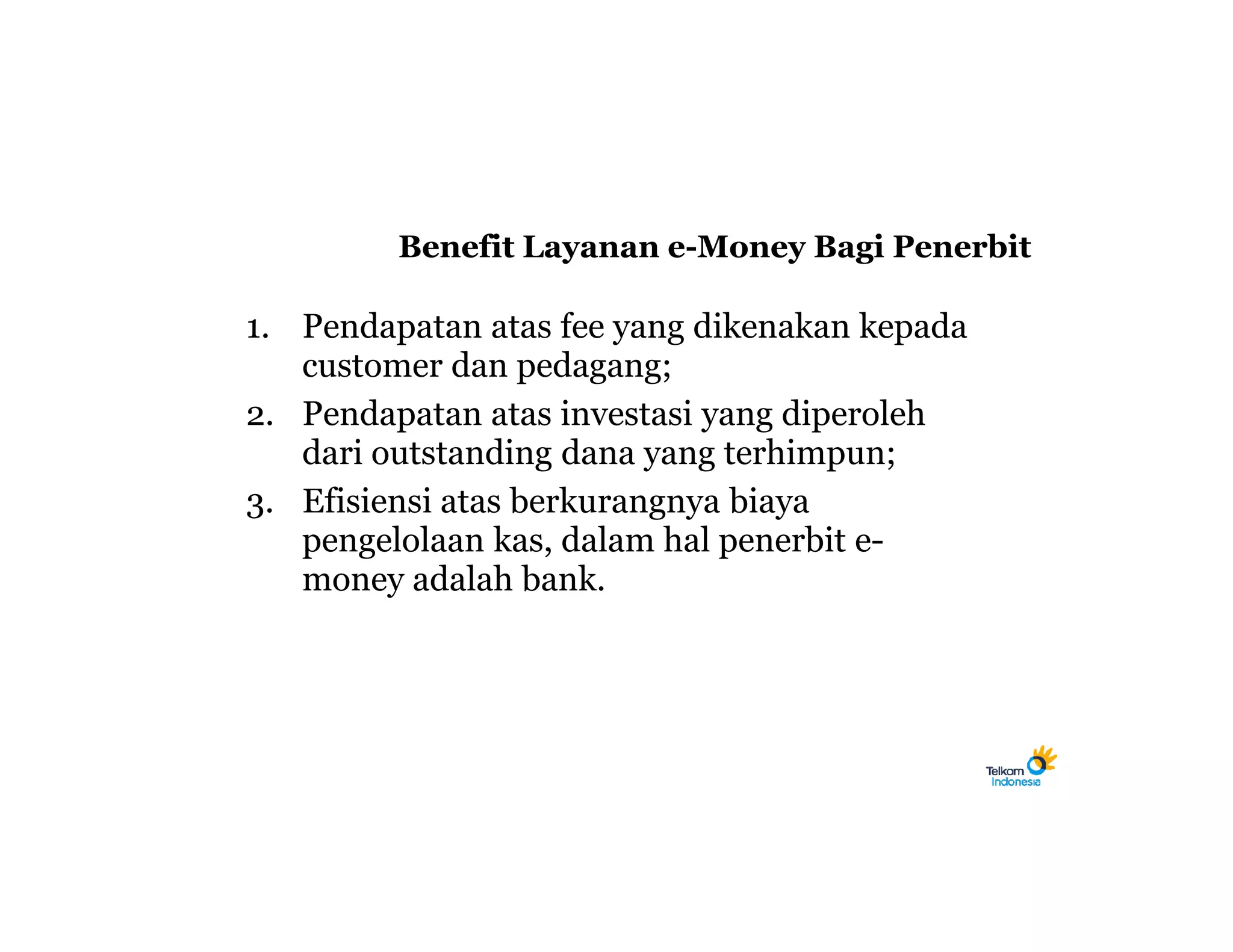 Benefit Layanan e-Money Bagi Penerbit

1. Pendapatan atas fee yang dikenakan kepada
   customer dan pedagang;
2. Pendapatan atas investasi yang diperoleh
   dari outstanding dana yang terhimpun;
3. Efisiensi atas berkurangnya biaya
   pengelolaan kas, dalam hal penerbit e-
   money adalah bank.
 