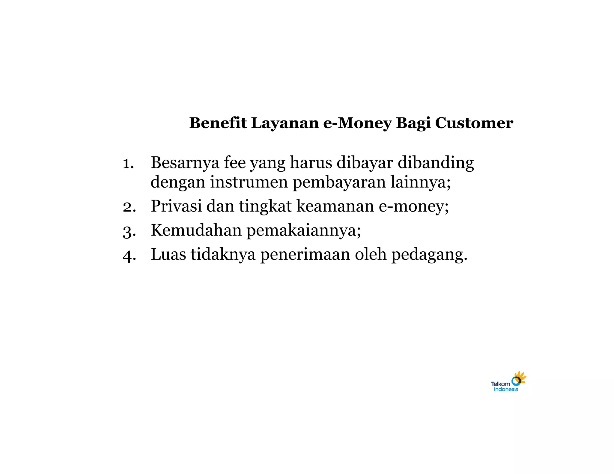 Benefit Layanan e-Money Bagi Customer

1. Besarnya fee yang harus dibayar dibanding
   dengan instrumen pembayaran lainnya;
2. Privasi dan tingkat keamanan e-money;
3. Kemudahan pemakaiannya;
4. Luas tidaknya penerimaan oleh pedagang.
 